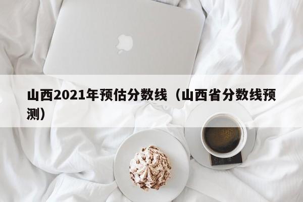 山西2021年预估分数线（山西省分数线预测）