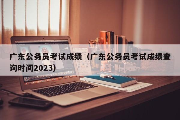 广东公务员考试成绩（广东公务员考试成绩查询时间2023）