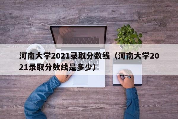 河南大学2021录取分数线（河南大学2021录取分数线是多少）