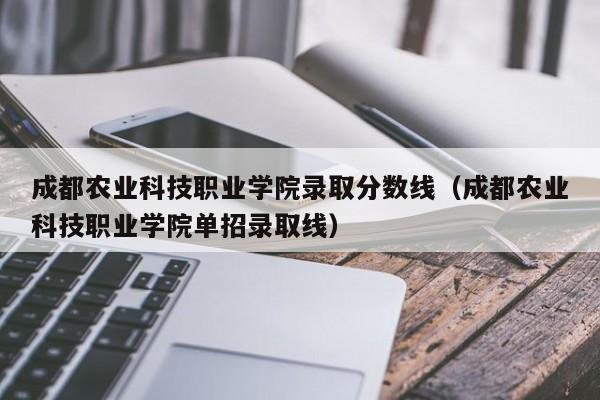 成都农业科技职业学院录取分数线（成都农业科技职业学院单招录取线）