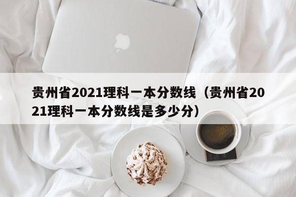 贵州省2021理科一本分数线（贵州省2021理科一本分数线是多少分）