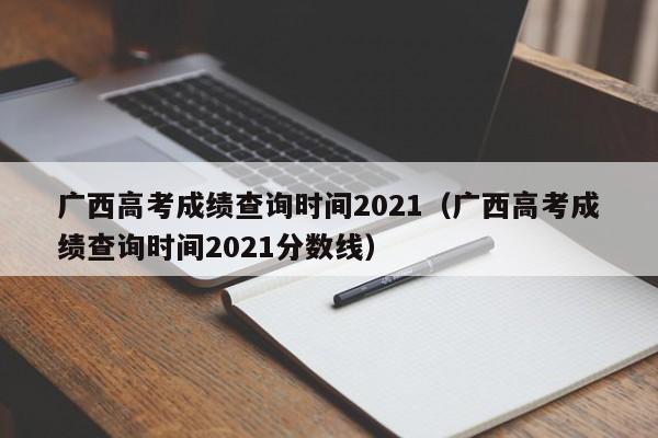 广西高考成绩查询时间2021（广西高考成绩查询时间2021分数线）