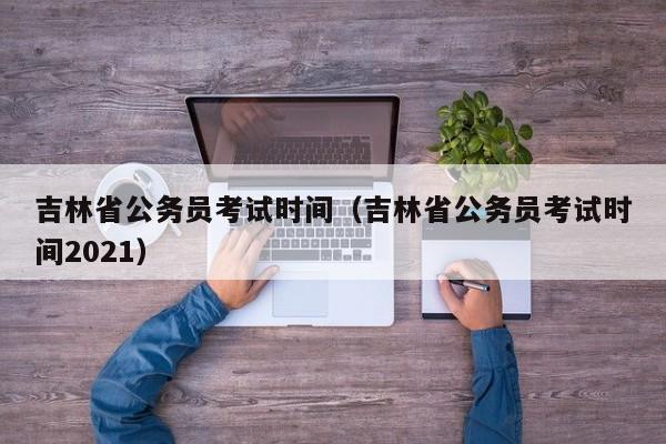 吉林省公务员考试时间（吉林省公务员考试时间2021）