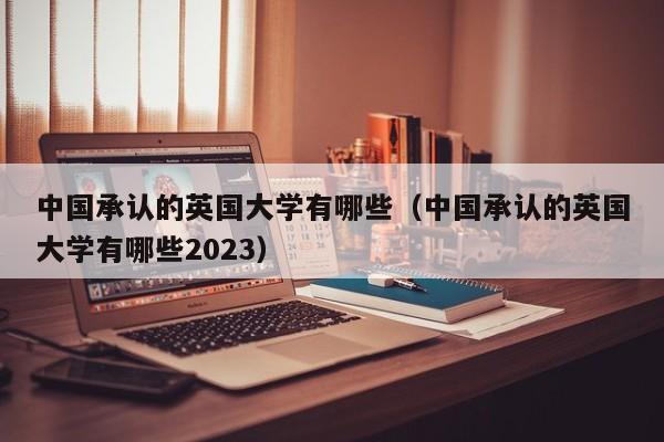 中国承认的英国大学有哪些（中国承认的英国大学有哪些2023）