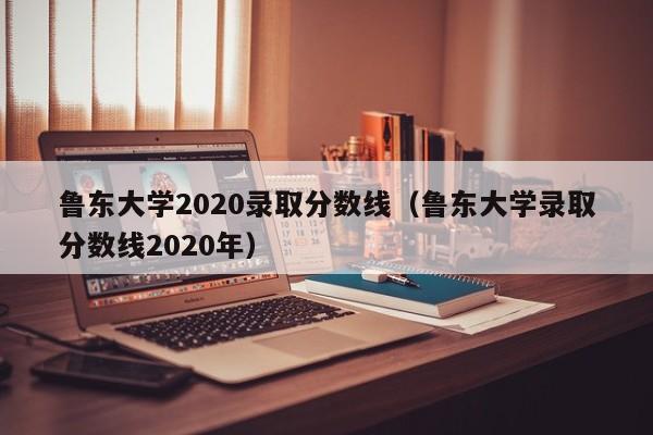 鲁东大学2020录取分数线（鲁东大学录取分数线2020年）