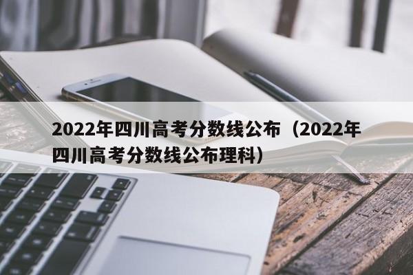 2022年四川高考分数线公布（2022年四川高考分数线公布理科）