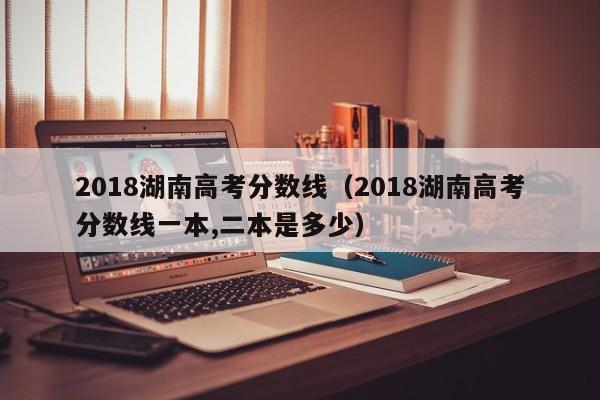 2018湖南高考分数线（2018湖南高考分数线一本,二本是多少）