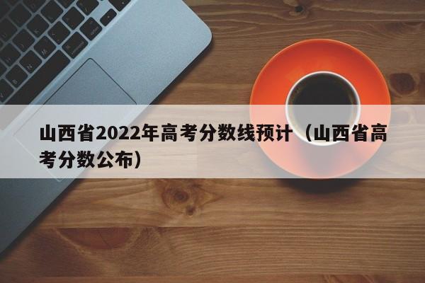 山西省2022年高考分数线预计（山西省高考分数公布）