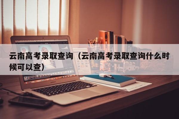 云南高考录取查询（云南高考录取查询什么时候可以查）