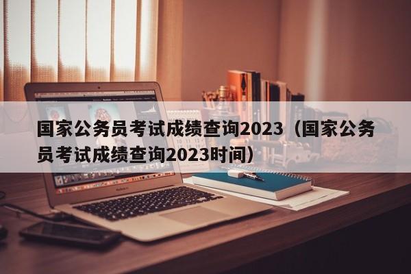 国家公务员考试成绩查询2023（国家公务员考试成绩查询2023时间）