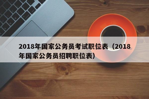 2018年国家公务员考试职位表（2018年国家公务员招聘职位表）