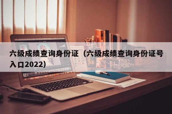 六级成绩查询身份证（六级成绩查询身份证号入口2022）