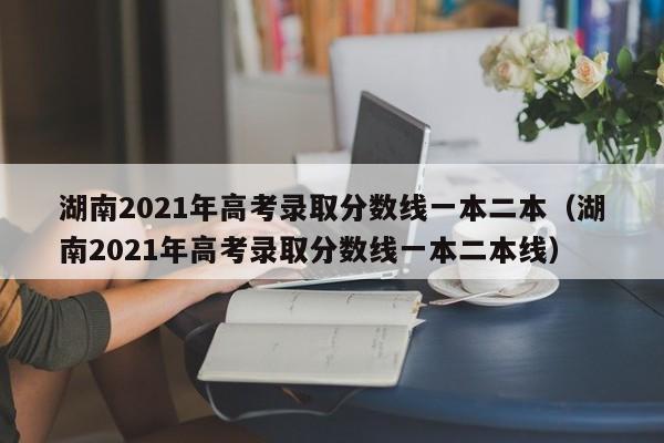 湖南2021年高考录取分数线一本二本（湖南2021年高考录取分数线一本二本线）