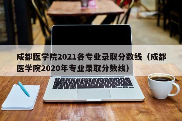 成都医学院2021各专业录取分数线（成都医学院2020年专业录取分数线）