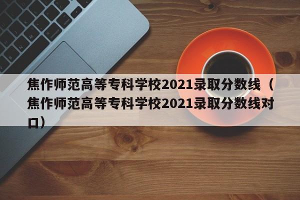 焦作师范高等专科学校2021录取分数线（焦作师范高等专科学校2021录取分数线对口）