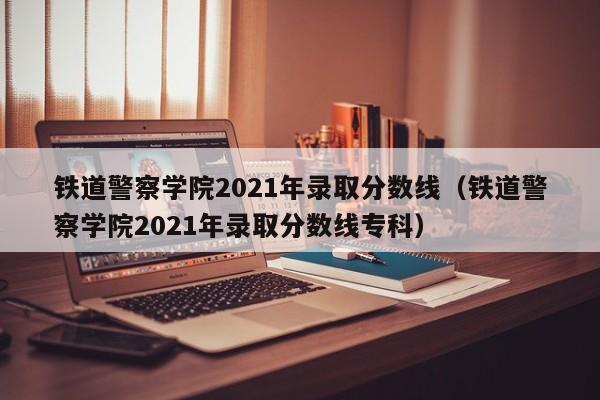 铁道警察学院2021年录取分数线（铁道警察学院2021年录取分数线专科）