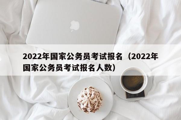 2022年国家公务员考试报名（2022年国家公务员考试报名人数）