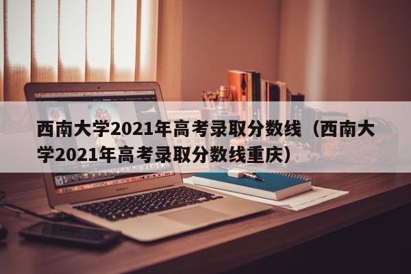 西南大学2021年高考录取分数线（西南大学2021年高考录取分数线重庆）