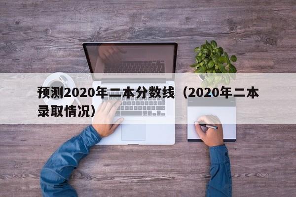 预测2020年二本分数线（2020年二本录取情况）