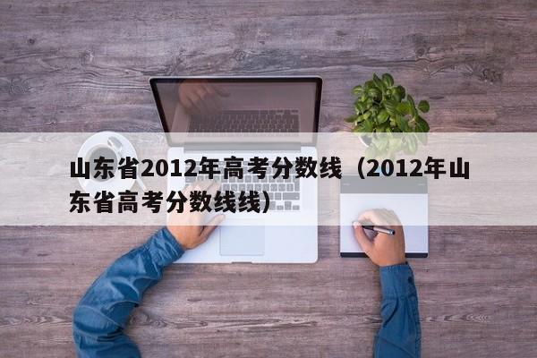 山东省2012年高考分数线（2012年山东省高考分数线线）