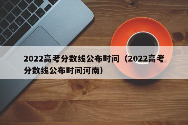 2022高考分数线公布时间（2022高考分数线公布时间河南）