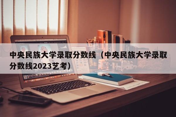 中央民族大学录取分数线（中央民族大学录取分数线2023艺考）