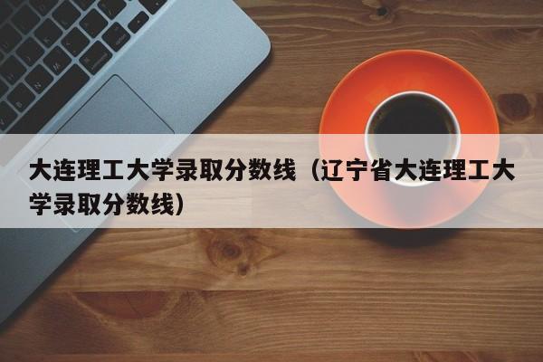 大连理工大学录取分数线（辽宁省大连理工大学录取分数线）