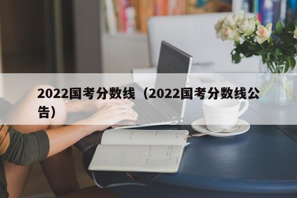 2022国考分数线（2022国考分数线公告）