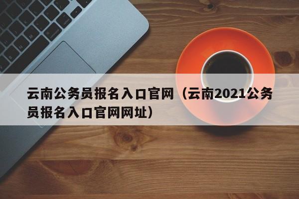 云南公务员报名入口官网（云南2021公务员报名入口官网网址）