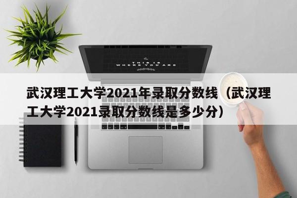 武汉理工大学2021年录取分数线（武汉理工大学2021录取分数线是多少分）