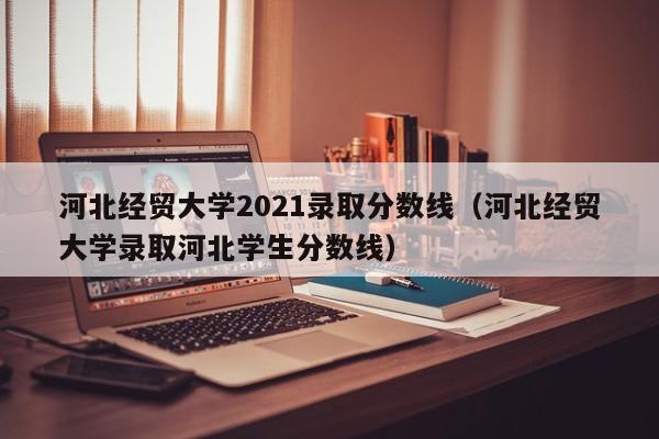 河北经贸大学2021录取分数线（河北经贸大学录取河北学生分数线）