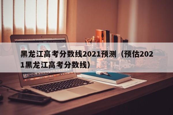 黑龙江高考分数线2021预测（预估2021黑龙江高考分数线）