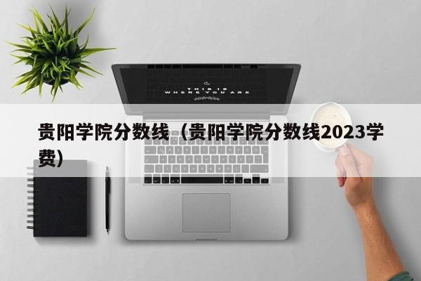 贵阳学院分数线（贵阳学院分数线2023学费）