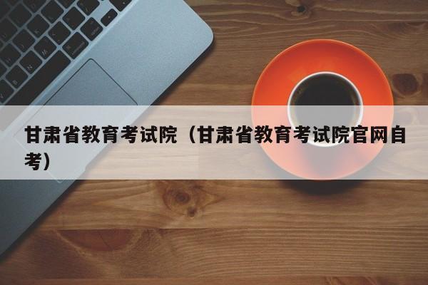 甘肃省教育考试院（甘肃省教育考试院官网自考）