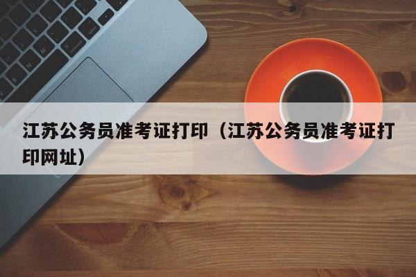 江苏公务员准考证打印（江苏公务员准考证打印网址）