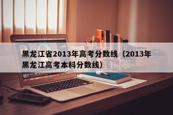 黑龙江省2013年高考分数线（2013年黑龙江高考本科分数线）