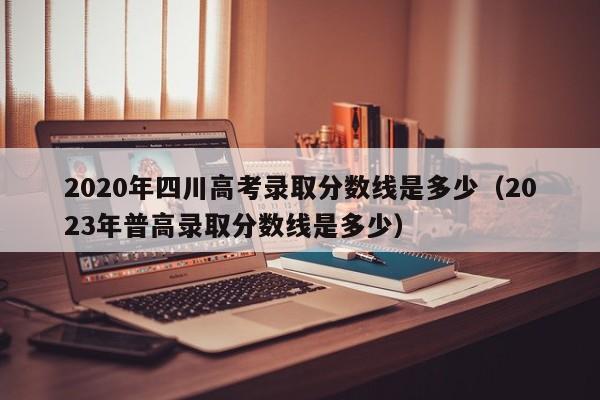 2020年四川高考录取分数线是多少（2023年普高录取分数线是多少）