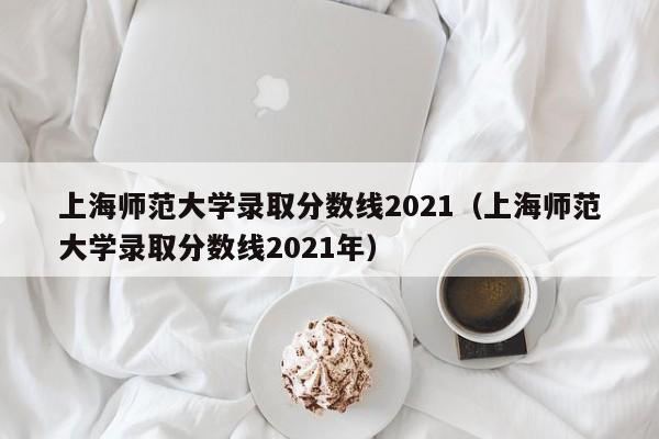 上海师范大学录取分数线2021（上海师范大学录取分数线2021年）