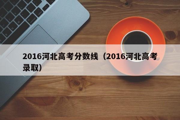 2016河北高考分数线（2016河北高考录取）