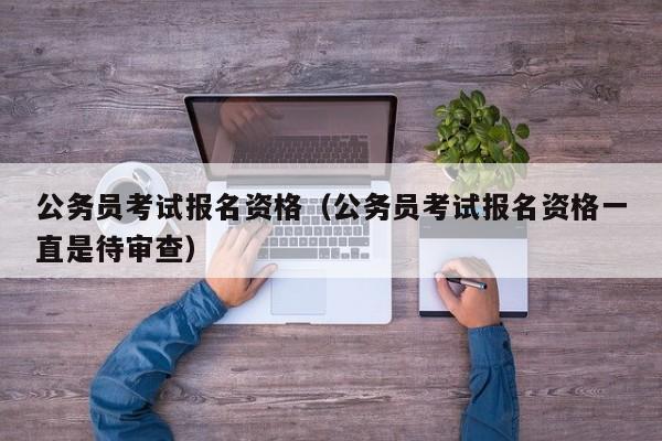 公务员考试报名资格（公务员考试报名资格一直是待审查）