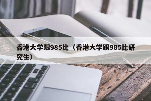 香港大学跟985比（香港大学跟985比研究生）