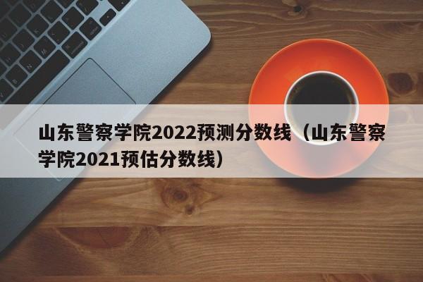 山东警察学院2022预测分数线（山东警察学院2021预估分数线）