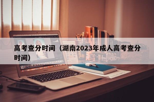 高考查分时间（湖南2023年成人高考查分时间）