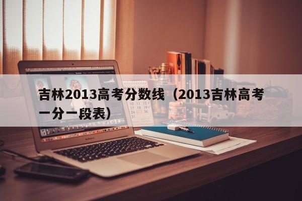 吉林2013高考分数线（2013吉林高考一分一段表）