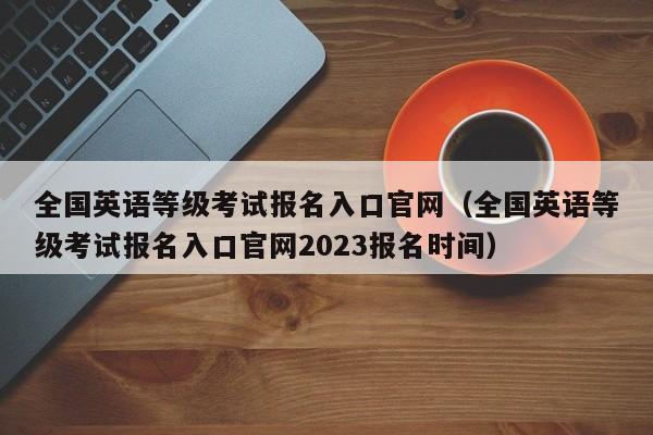 全国英语等级考试报名入口官网（全国英语等级考试报名入口官网2023报名时间）