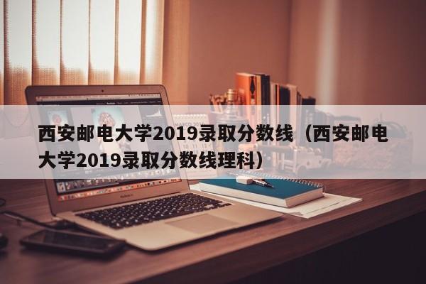 西安邮电大学2019录取分数线（西安邮电大学2019录取分数线理科）