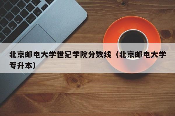 北京邮电大学世纪学院分数线（北京邮电大学专升本）