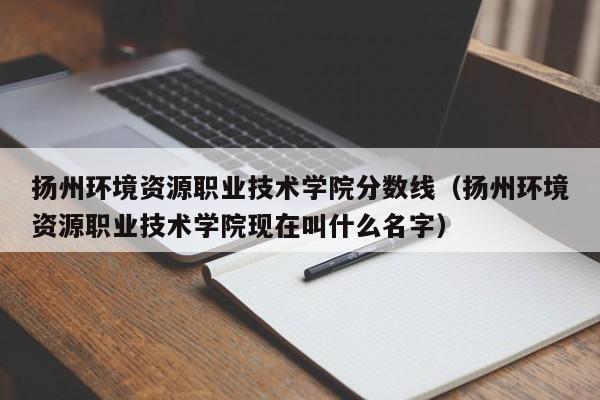 扬州环境资源职业技术学院分数线（扬州环境资源职业技术学院现在叫什么名字）