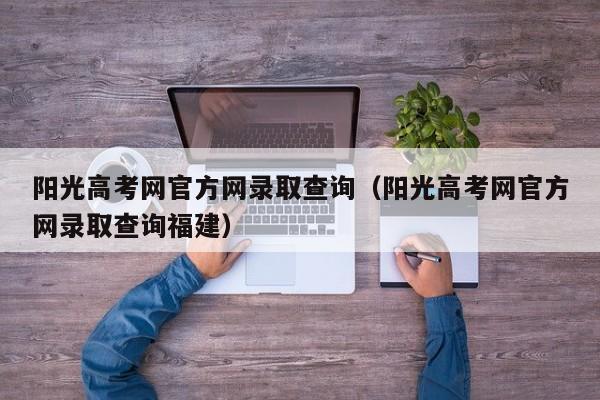 阳光高考网官方网录取查询（阳光高考网官方网录取查询福建）