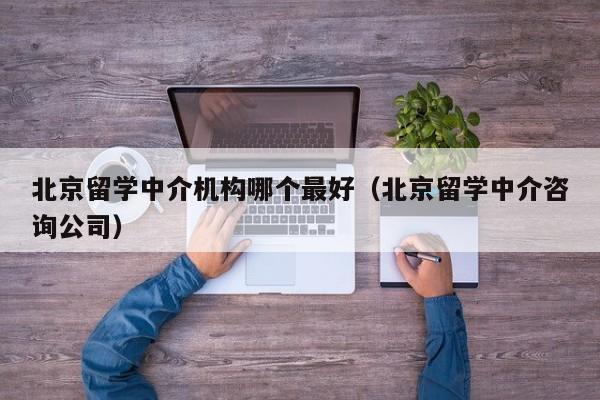 北京留学中介机构哪个最好（北京留学中介咨询公司）